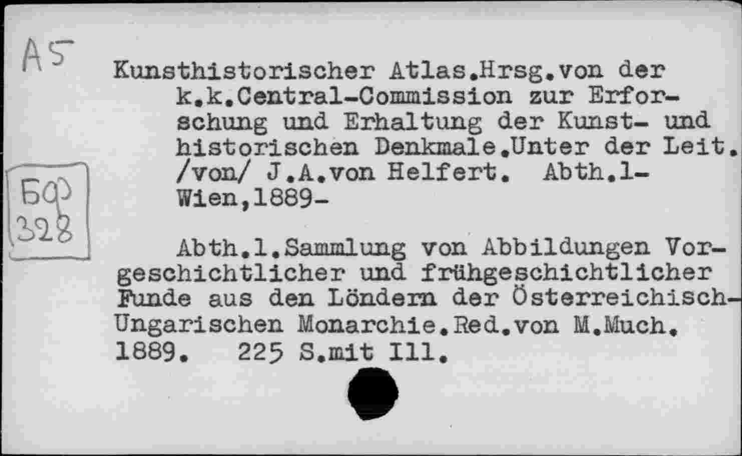 ﻿Kunsthistorischer Atlas.Hrsg.von der k.k.Central-Commission zur Erforschung und Erhaltung der Kunst- und historischen Denkmale.Unter der Leit /von/ J.A.von Helfert. Abth.l-Wien,1889-
Abth.l.Sammlung von Abbildungen Vorgeschichtlicher und frühgeschichtlicher Funde aus den Löndem der österreichisch Ungarischen Monarchie.Red.von M.Much. 1889.	225 S.ndt Ill.